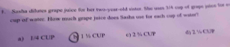 Sasha dilutes grape juice for her two-year-old sister. She uses 3/4 cup of grape pece for
cup of water. How much grape juice does Sasha use for each cup of water?
a) I/4 CUP b 1 ½ CUP c) 2 ¾ CUP ) 2 ½ Cb