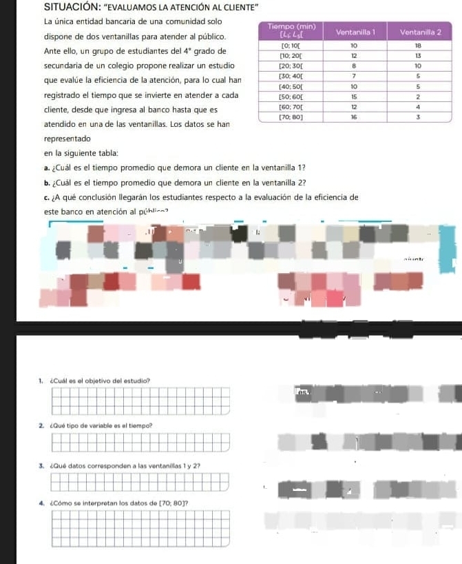 SITUACIÓN: “EVALUAMOS La ATENCIÓN AL CLIENTE”
La única entidad bancaria de una comunidad solo
dispone de dos ventanillas para atender al público.
Ante ello, un grupo de estudiantes del 4° grado de
secundaria de un colegio propone realizar un estudio
que evalúe la eficiencia de la atención, para lo cual han
registrado el tiempo que se invierte en atender a cada
cliente, desde que ingresa al banco hasta que es
atendido en una de las ventanillas. Los datos se han
represen tado
en la siguiente tabla:
a ¿Cuál es el tiempo promedio que demora un cliente en la ventanilla 1?
b. ¿Cuál es el tiempo promedio que demora un cliente en la ventanilla 2?
c. ¿A qué conclusión llegarán los estudiantes respecto a la evaluación de la eficiencia de
este banco en atención al DU^(|h|) 2
1. ¿Cuál es el objetivo del estudio?
as
2. ¿Qué tipo de variable es el tiempo?
3. ¿Qué datos corresponden a las ventanillas 1 y 2?
L
4. Cómo se interpretan los datos de [70,80]?