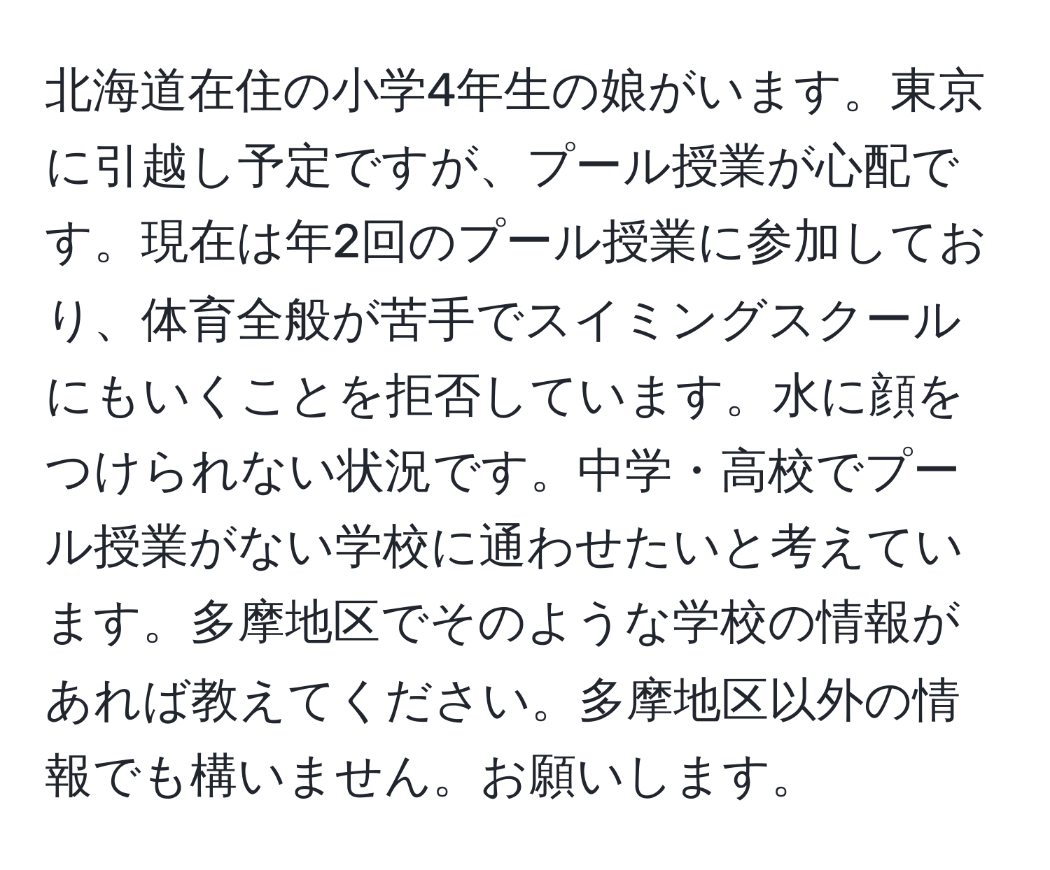 北海道在住の小学4年生の娘がいます。東京に引越し予定ですが、プール授業が心配です。現在は年2回のプール授業に参加しており、体育全般が苦手でスイミングスクールにもいくことを拒否しています。水に顔をつけられない状況です。中学・高校でプール授業がない学校に通わせたいと考えています。多摩地区でそのような学校の情報があれば教えてください。多摩地区以外の情報でも構いません。お願いします。