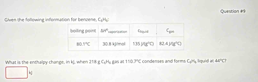 Given the following information for benzene, C₆H₆:
What is the enthalpy change, in kJ, when 218 g C₆H₆ gas at 110.7°C condenses and forms C_6H_6 liquid at 44°C
kJ