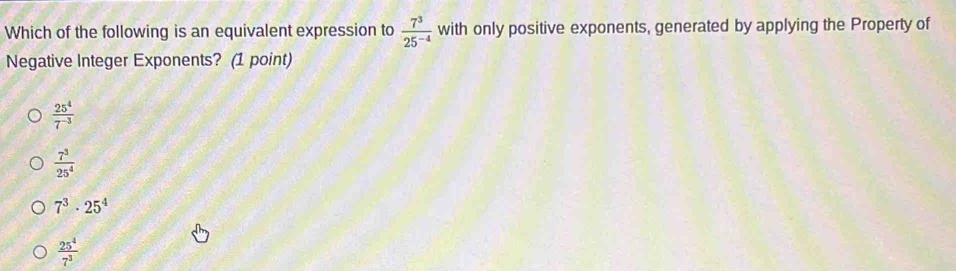 Which of the following is an equivalent expression to  7^3/25^(-4)  with only positive exponents, generated by applying the Property of
Negative Integer Exponents? (1 point)
 25^4/7^(-3) 
 7^3/25^4 
7^3· 25^4
 25^4/7^3 