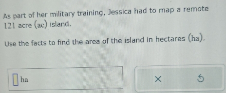 As part of her military training, Jessica had to map a remote
121 acre (ac) island. 
Use the facts to find the area of the island in hectares (ha). 
ha 
×