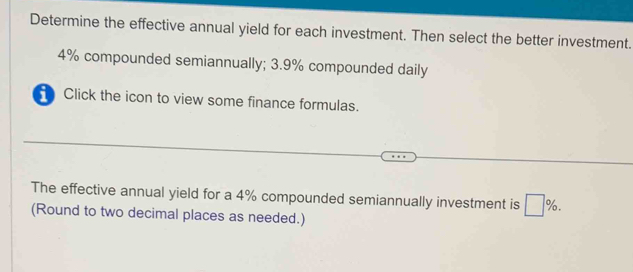 Determine the effective annual yield for each investment. Then select the better investment.
4% compounded semiannually; 3.9% compounded daily 
Click the icon to view some finance formulas. 
The effective annual yield for a 4% compounded semiannually investment is □ %. 
(Round to two decimal places as needed.)