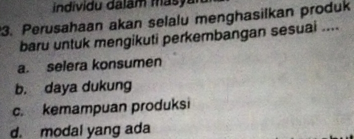 individu dalam masyan
3. Perusahaan akan selalu menghasilkan produk
baru untuk mengikuti perkembangan sesuai ....
a. selera konsumen
b. daya dukung
c. kemampuan produksi
d. modal yang ada