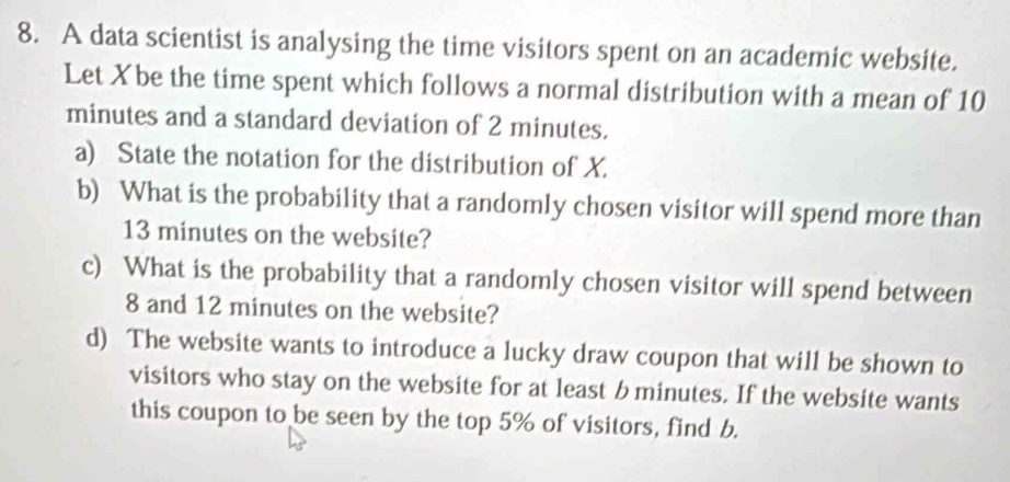 A data scientist is analysing the time visitors spent on an academic website. 
Let Xbe the time spent which follows a normal distribution with a mean of 10
minutes and a standard deviation of 2 minutes. 
a) State the notation for the distribution of X. 
b) What is the probability that a randomly chosen visitor will spend more than
13 minutes on the website? 
c) What is the probability that a randomly chosen visitor will spend between
8 and 12 minutes on the website? 
d) The website wants to introduce a lucky draw coupon that will be shown to 
visitors who stay on the website for at least b minutes. If the website wants 
this coupon to be seen by the top 5% of visitors, find b.