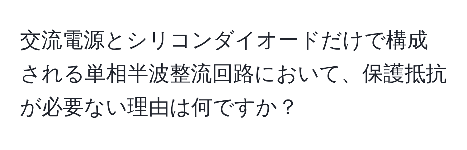 交流電源とシリコンダイオードだけで構成される単相半波整流回路において、保護抵抗が必要ない理由は何ですか？