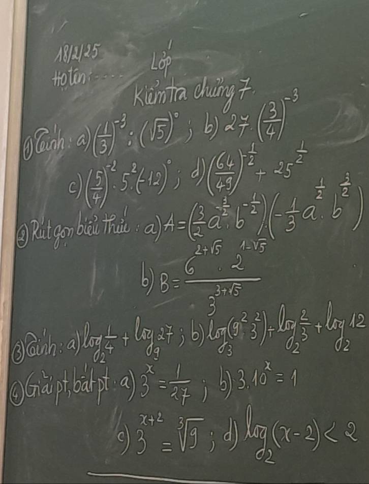 18125 130°
toten 
kānta dung 
Banh a) ( 1/3 )^-3:(sqrt(5))^0; b) 2* ( 3/4 )^-3
C ( 5/4 )^-2· 5^2(-12)^0 d ( 64/49 )^ 1/2 +25^(frac 1)2
gRatgonbal hù a) A=( 3/2 a^(frac 1)2b^(-frac 4)3)(- 1/3 a^(frac 1)2b^(frac 2)3)
6) B= (6^(2* 5)· 2^(1* 5))/3^(3* 10) 
glanh a) log _2 1/4 +log _(37)^2 , 6) log _8^23^2)=frac 3 2/3 +ly12
Graiptban pt a) 3^x= 1/27  3.10^x=1
3^(x+2)=sqrt[3](9) d) log _2(x-2)<2</tex>