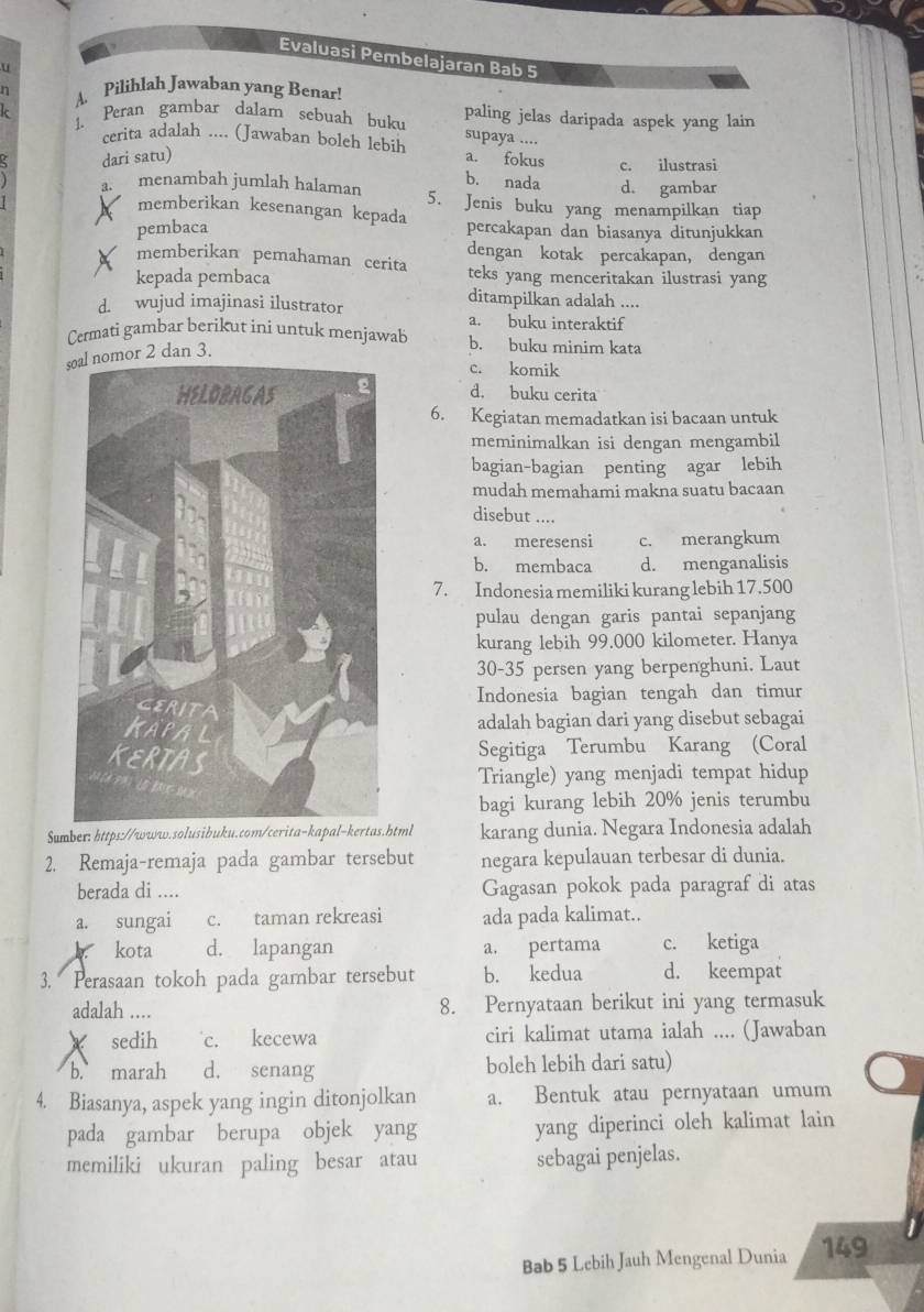 Evaluasi Pembelajaran Bab 5
a 
A. Pilihlah Jawaban yang Benar!
1. Peran gambar dalam sebuah buku paling jelas daripada aspek yang lain
cerita adalah .... (Jawaban boleh lebih supaya .... a. fokus c. ilustrasi
dari satu)
b. nada d. gambar
a. menambah jumlah halaman 5. Jenis buku yang menampilkan tiap
memberikan kesenangan kepada
pembaca percakapan dan biasanya ditunjukkan
dengan kotak percakapan, dengan
memberikan pemahaman cerita teks yang menceritakan ilustrasi yang
kepada pembaca ditampilkan adalah ....
d. wujud imajinasi ilustrator a. buku interaktif
Cermati gambar berikut ini untuk menjawab b. buku minim kata
sor 2 dan 3.
c. komik
d. buku cerita
6. Kegiatan memadatkan isi bacaan untuk
meminimalkan isi dengan mengambil
bagian-bagian penting agar lebih
mudah memahami makna suatu bacaan
disebut ....
a. meresensi c. merangkum
b. membaca d. menganalisis
7. Indonesia memiliki kurang lebih 17.500
pulau dengan garis pantai sepanjang
kurang lebih 99.000 kilometer. Hanya
30-35 persen yang berpenghuni. Laut
Indonesia bagian tengah dan timur
adalah bagian dari yang disebut sebagai
Segitiga Terumbu Karang (Coral
Triangle) yang menjadi tempat hidup
bagi kurang lebih 20% jenis terumbu
Sumber: https://www.solusibuku.com/cerita-kapal-kertas.html karang dunia. Negara Indonesia adalah
2. Remaja-remaja pada gambar tersebut negara kepulauan terbesar di dunia.
berada di .... Gagasan pokok pada paragraf di atas
a. sungai c. taman rekreasi ada pada kalimat..
kota d. lapangan a. pertama c. ketiga
3. Perasaan tokoh pada gambar tersebut b. kedua d. keempat
adalah .... 8. Pernyataan berikut ini yang termasuk
sedih c. kecewa ciri kalimat utama ialah .... (Jawaban
b. marah d. senang boleh lebih dari satu)
4. Biasanya, aspek yang ingin ditonjolkan a. Bentuk atau pernyataan umum
pada gambar berupa objek yang yang diperinci oleh kalimat lain
memiliki ukuran paling besar atau sebagai penjelas.
Bab 5 Lebih Jauh Mengenal Dunia 149