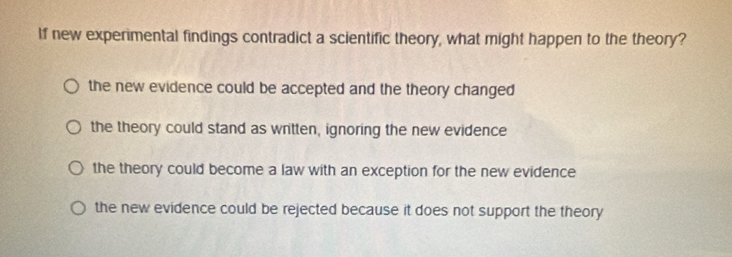 If new experimental findings contradict a scientific theory, what might happen to the theory?
the new evidence could be accepted and the theory changed
the theory could stand as written, ignoring the new evidence
the theory could become a law with an exception for the new evidence
the new evidence could be rejected because it does not support the theory