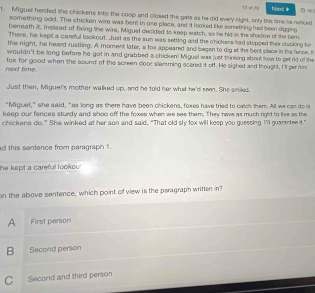of 20 Next ▶ 162
1. Miguel herded the chickens into the coop and closed the gate as he did every night, only this time he noticed
something odd. The chicken wire was bent in one place, and it looked like something had been digging
beneath it. Instead of fixing the wire, Miguel decided to keep watch, so he hid in the shadow of the barn.
There, he kept a careful lookout. Just as the sun was setting and the chickens had stopped their clucking for
the night, he heard rustling. A moment later, a fox appeared and began to dig at the bent place in the fence. It
wouldn't be long before he got in and grabbed a chicken! Miguel was just thinking about how to get rid of the
fox for good when the sound of the screen door slamming scared it off. He sighed and thought, I'll get him
next time.
Just then, Miguel's mother walked up, and he told her what he'd seen. She smiled.
“Miguel,” she said, “as long as there have been chickens, foxes have tried to catch them. All we can do is
keep our fences sturdy and shoo off the foxes when we see them. They have as much right to live as the
chickens do.” She winked at her son and said, “That old sly fox will keep you guessing. I'll guarantee it.”
d this sentence from paragraph 1.
he kept a careful lookou 
on the above sentence, which point of view is the paragraph written in?
A First person
B Second person
C Second and third person