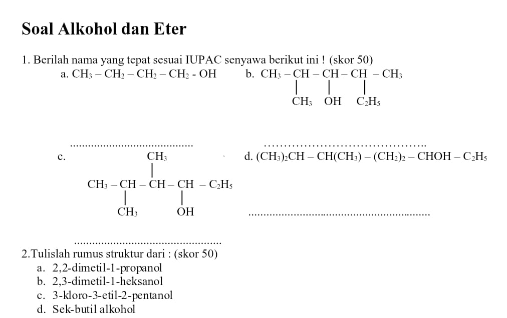 Soal Alkohol dan Eter
1. Berilah nama yang tepat sesuai IUPAC senyawa berikut ini ! (skor 50)
a. CH_3-CH_2-CH_2-CH_2-OH b. beginarrayr CH_3-CH-CH-CH -CH_3 |_CH_3OHC_2H_5endarray  
_
_
c. overline CH-CH-CH-CH-CH-C.H-CH-CH_3 CH_3OHendvmatrix _
d. (CH_3)_2CH-CH(CH_3)-(CH_2)_2-CHOH-C_2H_5
2.Tulislah rumus struktur dari : (skor 50)
a. 2, 2 -dimetil -1 -propanol
b. 2,3 -dimetil- 1 -heksanol
c. 3 -kloro -3 -etil- 2 -pentanol
d. Sek-butil alkohol