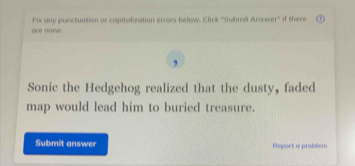 Fix any punctuation or capitalization errors below, Click ''Submit Answer'' if there 7
are none. 
Sonic the Hedgehog realized that the dusty, faded 
map would lead him to buried treasure. 
Submit answer Report a problem