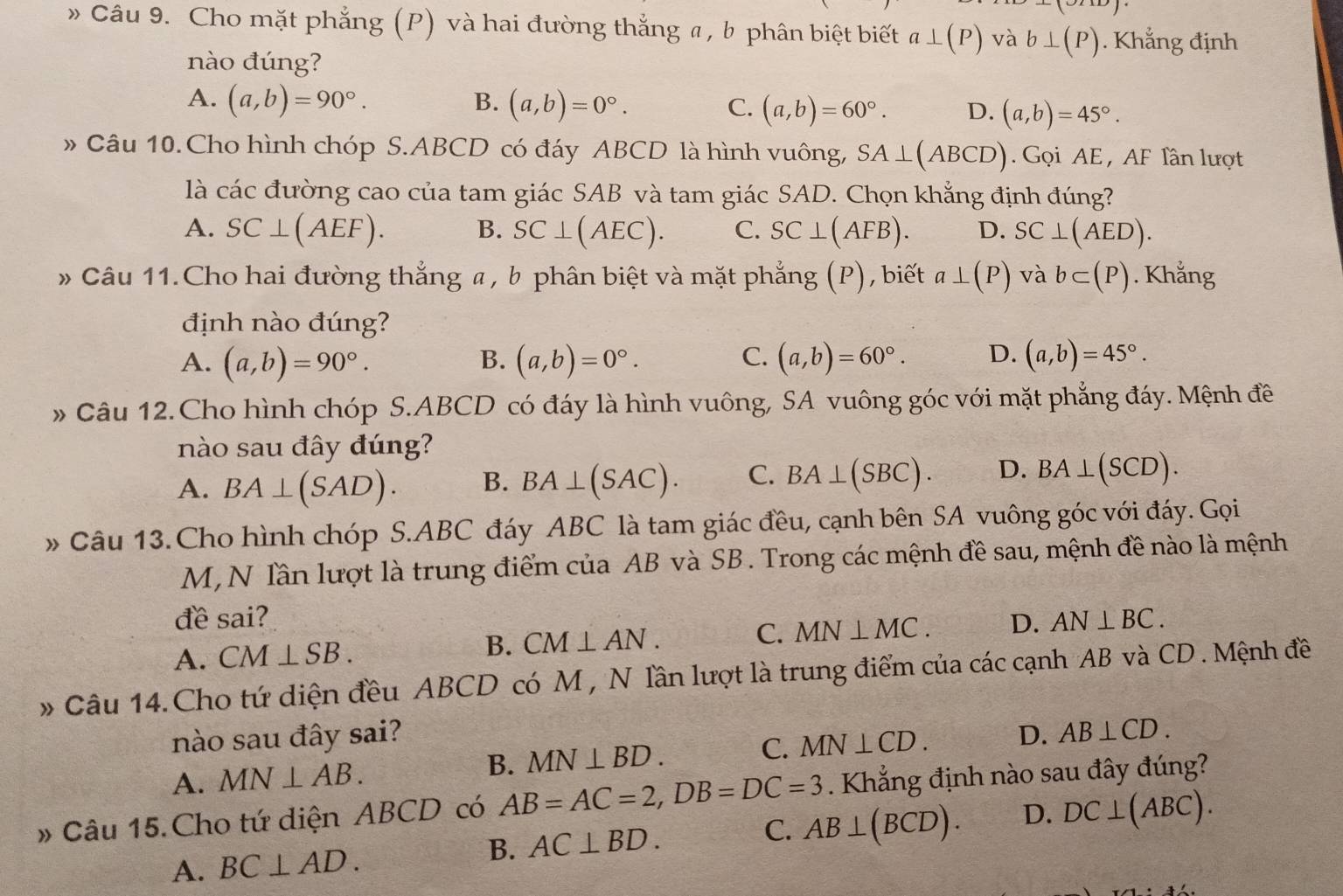 )
» Câu 9. Cho mặt phẳng (P) và hai đường thắng # , b phân biệt biết a⊥ (P) và b⊥ (P). Khẳng định
nào đúng?
A. (a,b)=90°. B. (a,b)=0°. C. (a,b)=60°. D. (a,b)=45°.
» Câu 10.Cho hình chóp S.ABCD có đáy ABCD là hình vuông, SA⊥ (ABCD). Gọi AE , AF lần lượt
là các đường cao của tam giác SAB và tam giác SAD. Chọn khẳng định đúng?
A. SC⊥ (AEF). B. SC⊥ (AEC). C. SC⊥ (AFB). D. SC⊥ (AED).
* Câu 11.Cho hai đường thẳng a , b phân biệt và mặt phẳng (P), biết a⊥ (P) và b⊂ (P). Khẳng
định nào đúng?
A. (a,b)=90°. (a,b)=0°. (a,b)=60°. D. (a,b)=45°.
B.
C.
* Câu 12.Cho hình chóp S.ABCD có đáy là hình vuông, SA vuông góc với mặt phẳng đáy. Mệnh đề
nào sau đây đúng?
A. BA⊥ (SAD). B. BA⊥ (SAC). C. BA⊥ (SBC). D. BA⊥ (SCD).
» Câu 13. Cho hình chóp S.ABC đáy ABC là tam giác đều, cạnh bên SA vuông góc với đáy. Gọi
M, N lần lượt là trung điểm của AB và SB . Trong các mệnh đề sau, mệnh đề nào là mệnh
đề sai?
A. CM⊥ SB. B. CM⊥ AN. C. MN⊥ MC. D. AN⊥ BC.
* Câu 14.Cho tứ diện đều ABCD có M , N lần lượt là trung điểm của các cạnh AB và CD . Mệnh đề
nào sau đây sai? D. AB⊥ CD.
A. MN⊥ AB.
B. MN⊥ BD. C. MN⊥ CD.
» Câu 15. Cho tứ diện ABCD có AB=AC=2,DB=DC=3. Khẳng định nào sau đây đúng?
A. BC⊥ AD.
B. AC⊥ BD. AB⊥ (BCD). D. DC⊥ (ABC).
C.