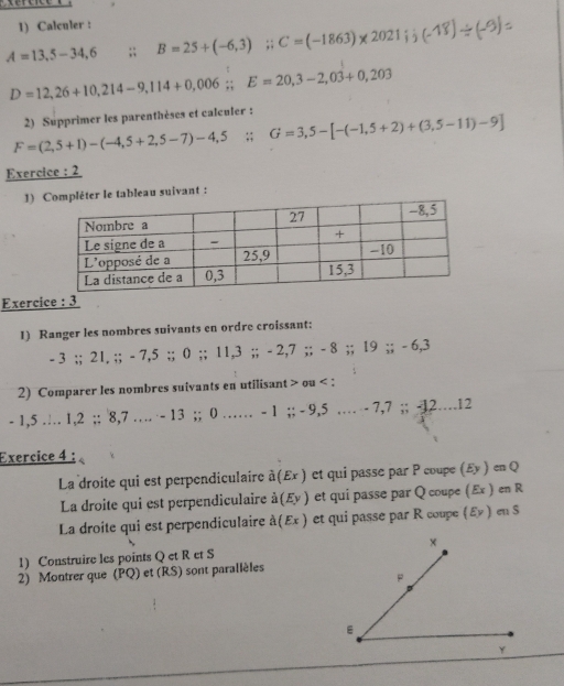 Calculer :
A=13,5-34,6;; B=25+(-6,3);; C=(-1863)* 2021 a
D=12,26+10,214-9,114+0,006;; E=20,3-2,03+0,203
2) Supprimer les parenthèses et calculer :
F=(2,5+1)-(-4,5+2,5-7)-4,5. G=3,5-[-(-1,5+2)+(3,5-11)-9]
Exercice : 2 
1) léter le tableau suivant : 
Exercice : 3 
1) Ranger les nombres suivants en ordre croissant:
- 3;; 21, ;; - 7, 5;; 0;; 11, 3;; - 2, 7;; - 8;; 19;; - 6, 3
2) Comparer les nombres suivants en utilisant ou :
- 1,5 … 1, 2;; 8, 7 … · - 13;; 0 …… - 1;; - 9,5 …… - 7, 7;; -12….12
Exercice 4 : 
La droite qui est perpendiculaire widehat a(E r ) et qui passe par P coupe (£y ) en Q
La droite qui est perpendiculaire à(Ey ) et qui passe par Q coupe (Ex ) en R
La droite qui est perpendiculaire à(Ex) et qui passe par R coupe (εッ) en $
1) Construire les points Q et R et S
2) Montrer que (PQ) et (RS) sont parallèles