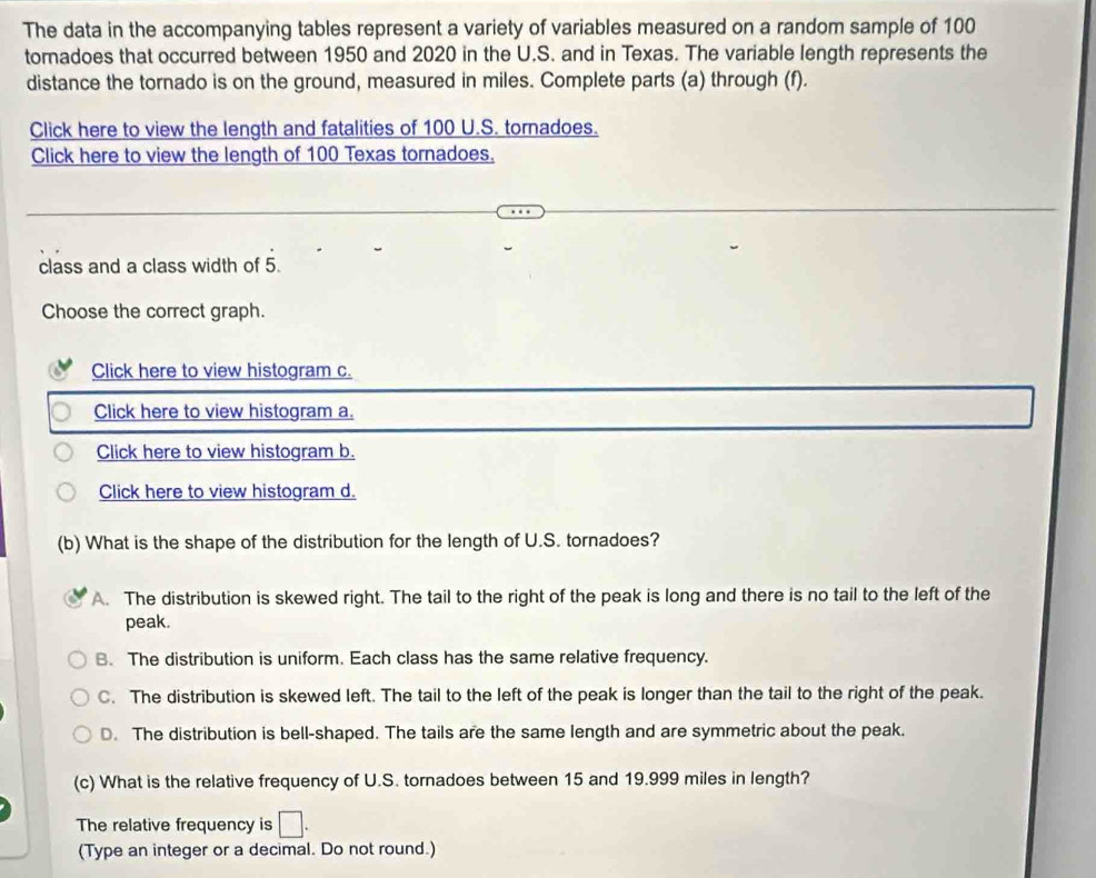 The data in the accompanying tables represent a variety of variables measured on a random sample of 100
toradoes that occurred between 1950 and 2020 in the U.S. and in Texas. The variable length represents the
distance the tornado is on the ground, measured in miles. Complete parts (a) through (f).
Click here to view the length and fatalities of 100 U.S. tornadoes.
Click here to view the length of 100 Texas tornadoes.
class and a class width of 5.
Choose the correct graph.
Click here to view histogram c.
Click here to view histogram a.
Click here to view histogram b.
Click here to view histogram d.
(b) What is the shape of the distribution for the length of U.S. tornadoes?
A. The distribution is skewed right. The tail to the right of the peak is long and there is no tail to the left of the
peak.
B. The distribution is uniform. Each class has the same relative frequency.
C. The distribution is skewed left. The tail to the left of the peak is longer than the tail to the right of the peak.
D. The distribution is bell-shaped. The tails are the same length and are symmetric about the peak.
(c) What is the relative frequency of U.S. tornadoes between 15 and 19.999 miles in length?
The relative frequency is □. 
(Type an integer or a decimal. Do not round.)