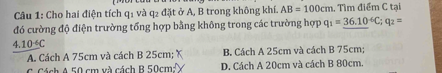 Cho hai điện tích q_1 và q_2 đặt ở A, B trong không khí. AB=100cm. Tìm điểm C tại
đó cường độ điện trường tổng hợp bằng không trong các trường hợp q_1=_ (36.10)^(-6)C; q_2=
4.10^(-6)C
A. Cách A 75cm và cách B 25cm; B. Cách A 25cm và cách B 75cm;
C. Cách A 50 cm và cách B 50cm : D. Cách A 20cm và cách B 80cm.