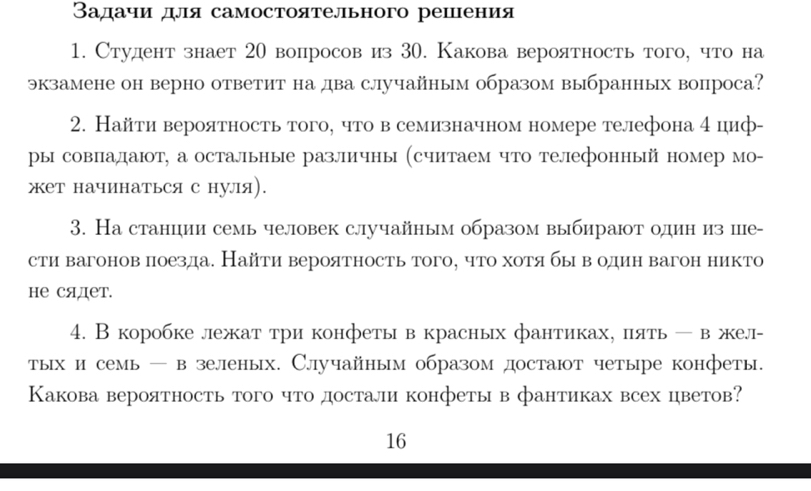 Вадачи для самостоятельного решения
1. Студент знает 20 вопросов из 30. Какова вероятностьтого, что на
экзамене он верно ответит на два случайным образом выбранных вопроса?
2. Найти вероятность того, что в семизначном номере телефона 4 циф-
ры совпадаюот, а остальные различны (считаем что телефонный номер мо-
жет начинаться с нуля).
3. На станции семь человек случайным образом выбираюот один из пе-
сти вагонов лоезда. Найти вероятность того, что хотя бы вόодин вагон никто
не сядет.
4. В коробке лежат три конфеты в красных фантиках, πять - в жел-
тых и семь — в зеленых. Случайным образом достают четыре конфеты.
Какова вероятность того что достали конфеты в фантиках всех цветов?
16