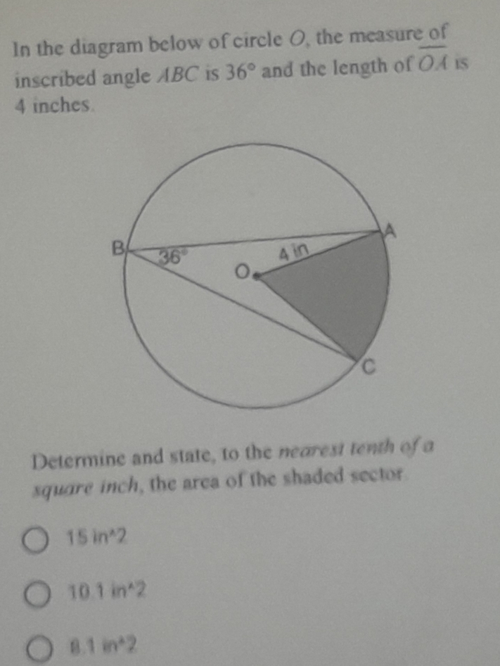 In the diagram below of circle O, the measure of
inscribed angle ABC is 36° and the length of overline OA is
4 inches.
Determine and state, to the nearest tenth of a
square inch, the area of the shaded sector.
15in^(wedge)2
10.1in^(wedge)2
8.1in^22