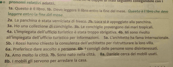 pronomi relativi adatti. coppie di frasi séguenti collegandole con i 
1a. Questo èil libro. 1b. Devo leggere il libro entro la fine del mese. Questo è il libro che devo 
leggere entro la fine del mese. 
2a. La panchina è stata verniciata di fresco. 2b. Luca si è appoggiato alla panchina. 
3a. Ho una collezione di conchiglie. 3b. Le conchiglie provengono dai mari tropicali. 
4a. L’impiegata dell’ufficio turistico è stata troppo sbrigativa. 4b. Mi sono rivolto 
all’impiegata dell’ufficio turistico per informazioni. 5a. L’architetto ha fama internazionale. 
5b. I Rossi hanno chiesto la consulenza dell’architetto per ristrutturare la loro villa. 
6a. Preferisco dare ascolto a persone. 6b. I consigli delle persone sono disinteressati. 
7a. Amo molto la città. 7b. Sono nato nella città. 8a. Daniele cerca dei mobili usati. 
8b. I mobili gli servono per arredare la casa.