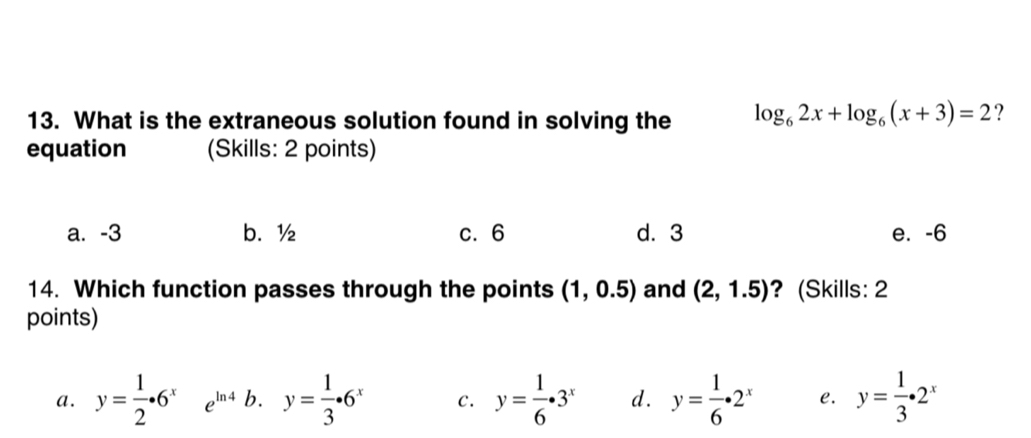 What is the extraneous solution found in solving the log _62x+log _6(x+3)=2 ?
equation (Skills: 2 points)
a. -3 b. ½ c. 6 d. 3 e. -6
14. Which function passes through the points (1,0.5) and (2,1.5) ? (Skills: 2
points)
a. y= 1/2 · 6^x e^(ln 4) b. y= 1/3 · 6^x C. y= 1/6 · 3^x d. y= 1/6 · 2^x e. y= 1/3 · 2^x