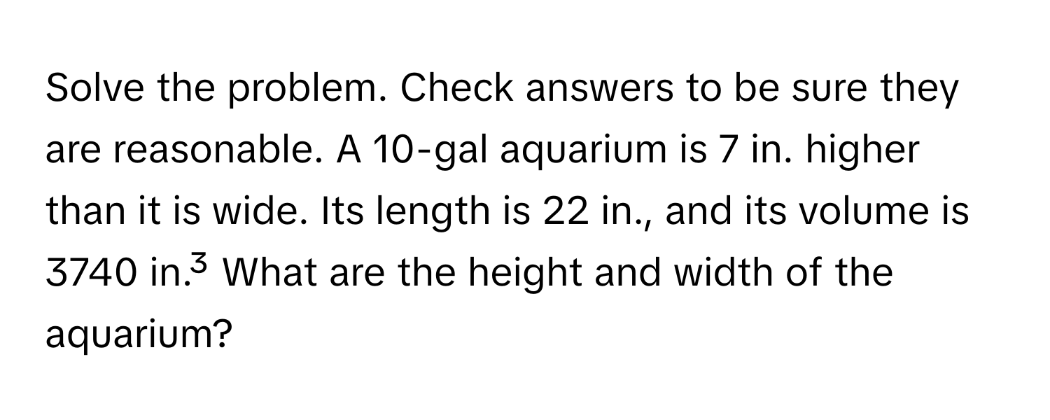 Solve the problem. Check answers to be sure they are reasonable. A 10-gal aquarium is 7 in. higher than it is wide. Its length is 22 in., and its volume is 3740 in.³ What are the height and width of the aquarium?