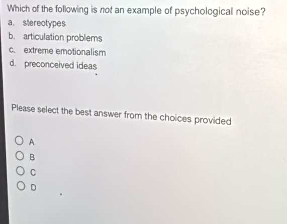 Which of the following is not an example of psychological noise?
a. stereotypes
b. articulation problems
c. extreme emotionalism
d. preconceived ideas
Please select the best answer from the choices provided
A
B
C
D