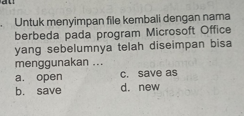 al.
Untuk menyimpan file kembali dengan nama
berbeda pada program Microsoft Office
yang sebelumnya telah diseimpan bisa 
menggunakan ...
a. open c. save as
b. save
d. new