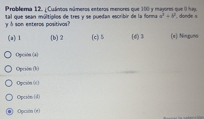 Problema 12. ¿Cuántos números enteros menores que 100 y mayores que 0 hay,
tal que sean múltiplos de tres y se puedan escribir de la forma a^2+b^2 , donde a
y b son enteros positivos?
(a) 1 (b) 2 (c) 5 (d) 3 (e) Ninguno
Opción (a)
Opción (b)
Opción (c)
Opción (d)
Opción (e)
I la selección