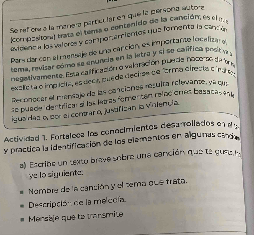 Se refiere a la manera particular en que la persona autora 
(compositora) trata el tema o contenido de la canción; es el que 
evidencia los valores y comportamientos que fomenta la canción 
Para dar con el mensaje de una canción, es importante localizar el 
tema, revisar cómo se enuncia en la letra y si se califica positiva d 
negativamente. Esta calificación o valoración puede hacerse de forma 
explícita o implícita, es decir, puede decirse de forma directa o indireca 
Reconocer el mensaje de las canciones resulta relevante, ya que 
se puede identificar sì las letras fomentan relaciones basadas en la 
igualdad o, por el contrario, justifican la violencia. 
Actividad 1. Fortalece los conocimientos desarrollados en el ter 
y practica la identificación de los elementos en algunas cancione 
a) Escribe un texto breve sobre una canción que te guste. Ind 
ye lo siguiente: 
Nombre de la canción y el tema que trata. 
Descripción de la melodía. 
Mensáje que te transmite.