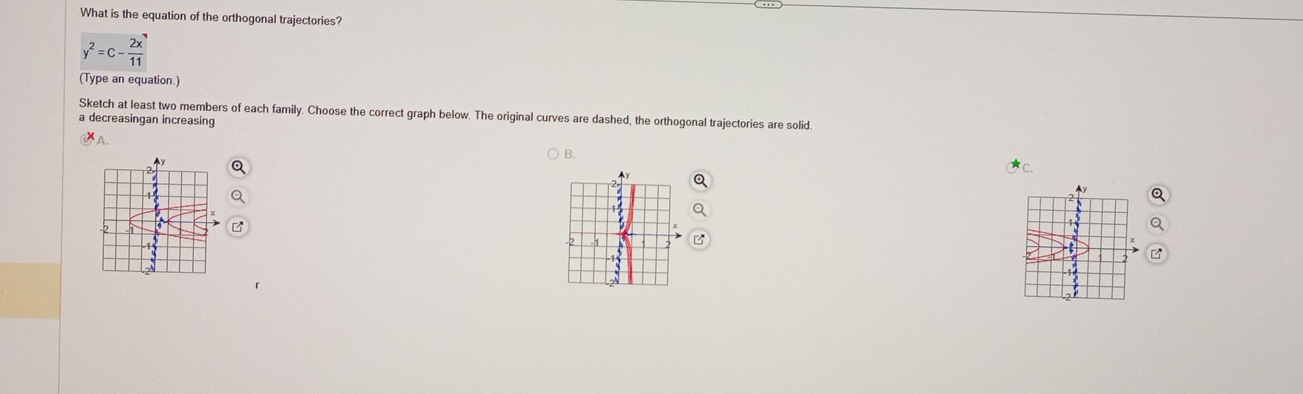 What is the equation of the orthogonal trajectories?
y^2=c- 2x/11 
(Type an equation.) 
Sketch at least two members of each family. Choose the correct graph below. The original curves are dashed, the orthogonal trajectories are solid 
a decreasingan increasing 
A. 
B. 
C.