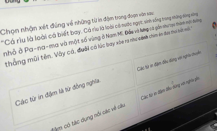 Đung
Chọn nhận xét đúng về những từ in đậm trong đoạn văn sau:
Cá rìu là loài cá biết bay. Cá rìu là loài cá nước ngọt; sinh sống trong những dòng sông
nhỏ ở Pa-na-ma và một số vùng ở Nam Mĩ. Đầu và lưng cá gần như tạo thành một đường
thẳng mũi tên. Vây cá, đuôi cá lúc bay xòe ra như cánh chim én đưa thoi bắt mối. 4
Các từ in đậm là từ đồng nghĩa. Các từ in đậm đều dùng với nghĩa chuyển.
lậm có tác dụng nổi các về câu Các từ in đậm đều dùng với nghĩa gốc