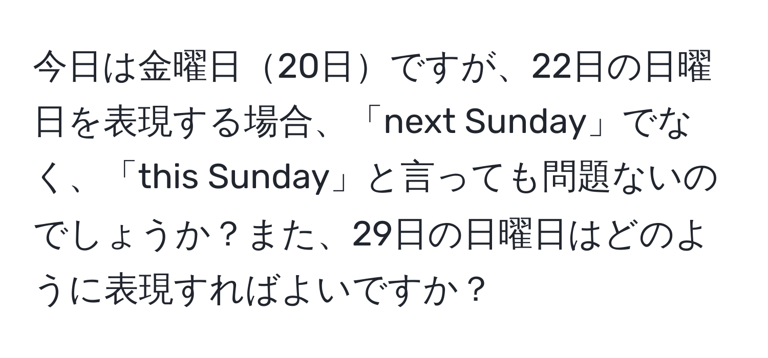 今日は金曜日20日ですが、22日の日曜日を表現する場合、「next Sunday」でなく、「this Sunday」と言っても問題ないのでしょうか？また、29日の日曜日はどのように表現すればよいですか？