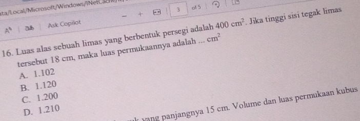 of 5
ata/Local/Microsoft/Windows/INet C a c
+
A^6 Ask Copilot
16. Luas alas sebuah limas yang berbentuk persegi adalah 400cm^2. Jika tinggi sisi tegak limas
tersebut 18 cm, maka luas permukaannya adalah ... cm^2
A. 1.102
B. 1.120
C. 1.200
r vang panjangnya 15 cm. Volume dan luas permukaan kubus
D. 1.210