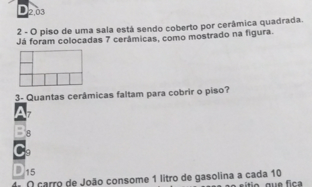 2,03
2 - O piso de uma sala está sendo coberto por cerâmica quadrada.
Já foram colocadas 7 cerâmicas, como mostrado na figura.
3- Quantas cerâmicas faltam para cobrir o piso?
7
8
9
15
4ª O carro de João consome 1 litro de gasolina a cada 10
sítio, que fica