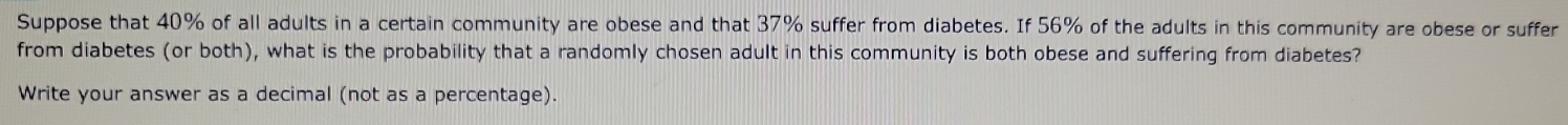 Suppose that 40% of all adults in a certain community are obese and that 37% suffer from diabetes. If 56% of the adults in this community are obese or suffer 
from diabetes (or both), what is the probability that a randomly chosen adult in this community is both obese and suffering from diabetes? 
Write your answer as a decimal (not as a percentage).