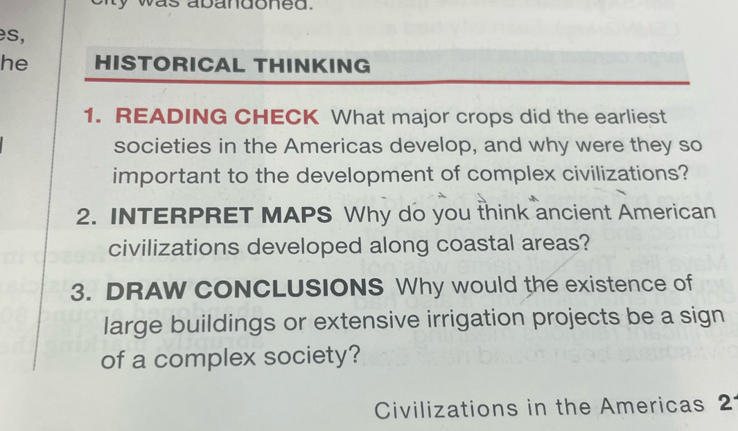 abandoned. 
es, 
he HISTORICAL THINKING 
1. READING CHECK What major crops did the earliest 
societies in the Americas develop, and why were they so 
important to the development of complex civilizations? 
2. INTERPRET MAPS Why do you think ancient American 
civilizations developed along coastal areas? 
3. DRAW CONCLUSIONS Why would the existence of 
large buildings or extensive irrigation projects be a sign 
of a complex society? 
Civilizations in the Americas 2