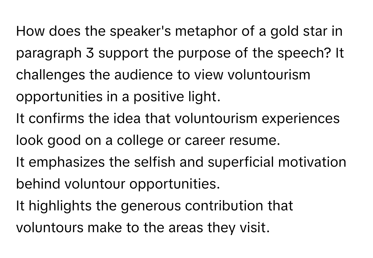 How does the speaker's metaphor of a gold star in paragraph 3 support the purpose of the speech?  It challenges the audience to view voluntourism opportunities in a positive light.
It confirms the idea that voluntourism experiences look good on a college or career resume.
It emphasizes the selfish and superficial motivation behind voluntour opportunities.
It highlights the generous contribution that voluntours make to the areas they visit.