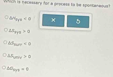 Which is necessary for a process to be spontaneous?
△ H_sys<0</tex> ×
△ S_sys>0
△ S_surr<0</tex>
△ S_univ>0
△ G_sys=0