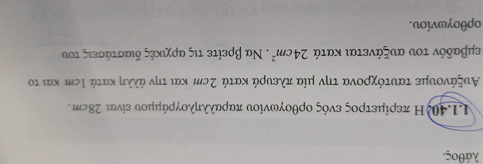 λάθος. 
11.40)Η περίμετρος ενός ορθογωνίου παραλληλογράμμου είναι 28cη. 
Αυξάνουμε ταυτόχρονα την μία πλευρά κατά 2cη και την άλλη κατά Ιεη και το 
εμβαδόν του αυξάνεται κατά 24cm^2. Να βρείτε τις αρχικές διαστάσεις του
oρθογωνίου.