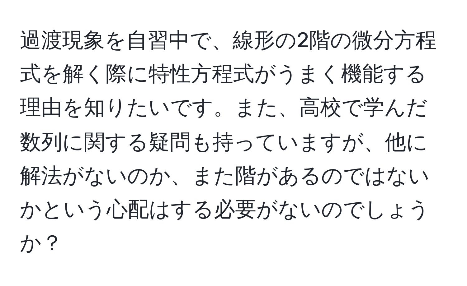 過渡現象を自習中で、線形の2階の微分方程式を解く際に特性方程式がうまく機能する理由を知りたいです。また、高校で学んだ数列に関する疑問も持っていますが、他に解法がないのか、また階があるのではないかという心配はする必要がないのでしょうか？