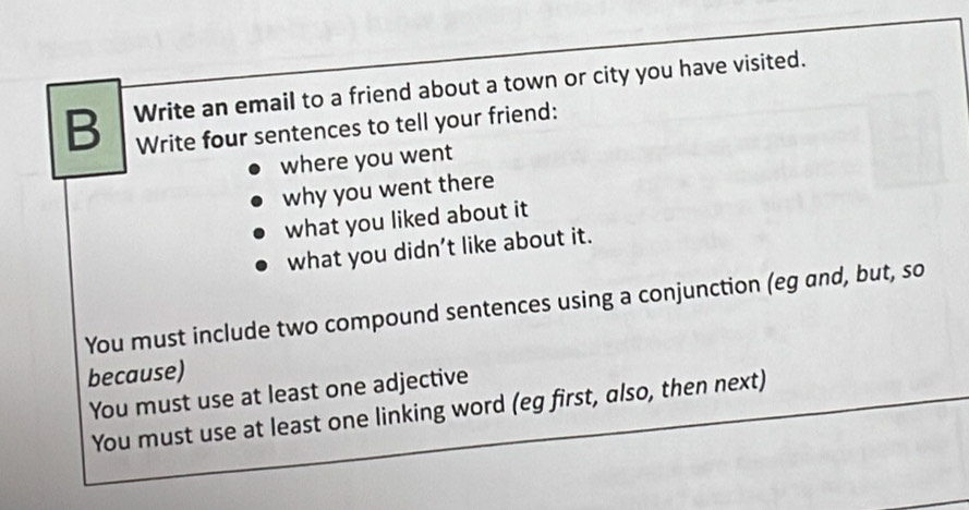 Write an email to a friend about a town or city you have visited. 
Write four sentences to tell your friend: 
where you went 
why you went there 
what you liked about it 
what you didn’t like about it. 
You must include two compound sentences using a conjunction (eg and, but, so 
because) 
You must use at least one adjective 
You must use at least one linking word (eg first, also, then next)