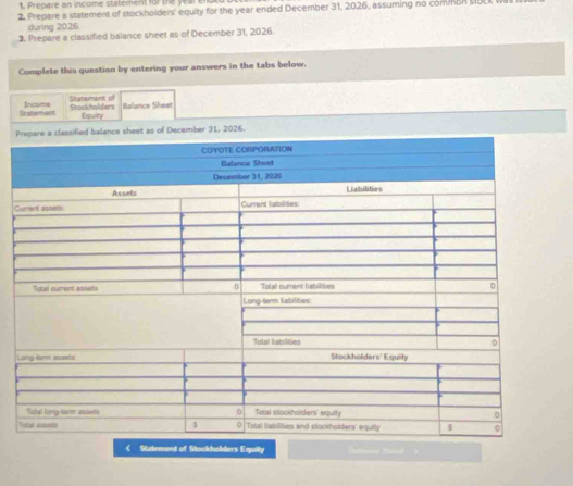 1, Prepare an income statement for the yearenut 
2. Prepare a statement of stockholders' equity for the year ended December 31, 2026, assuming no common UUL 
during 2026. 
3. Prepare a classified balance sheet as of December 31, 2026. 
Complete this question by entering your answers in the tabs below. 
Sratement Income Statement of 
Stackholders Equity Balance Sheet 
Per 31, 2026. 
C 
L 
< Statement of Stockholders Equity ==== Nüo=