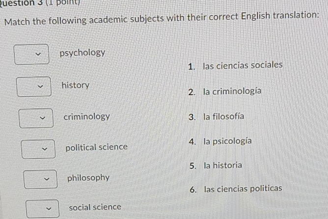 Match the following academic subjects with their correct English translation:
psychology
1. las ciencias sociales
history
2. la criminología
criminology 3. la filosofía
political science 4. la psicología
5. la historia
philosophy
6. las ciencias politicas
social science