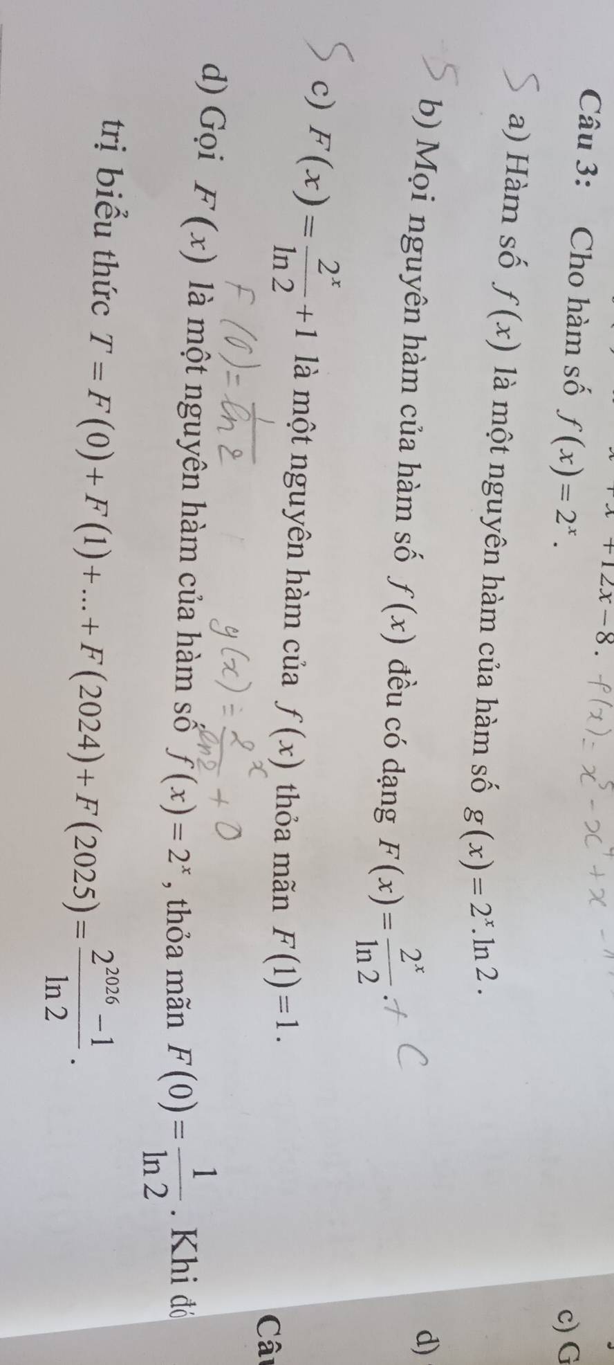 +12x-8. 
Câu 3: Cho hàm số f(x)=2^x. 
c) G 
a) Hàm số f(x) là một nguyên hàm của hàm số g(x)=2^x.ln 2. 
b) Mọi nguyên hàm của hàm số f(x) đều có dạng F(x)= 2^x/ln 2 
d) 
c) F(x)= 2^x/ln 2 +1 là một nguyên hàm của f(x) thỏa mãn F(1)=1. 
Câ 
d) Gọi F(x) là một nguyên hàm của hàm số f(x)=2^x , thỏa mãn F(0)= 1/ln 2 . Khi đó 
trị biểu thức T=F(0)+F(1)+...+F(2024)+F(2025)= (2^(2026)-1)/ln 2 .