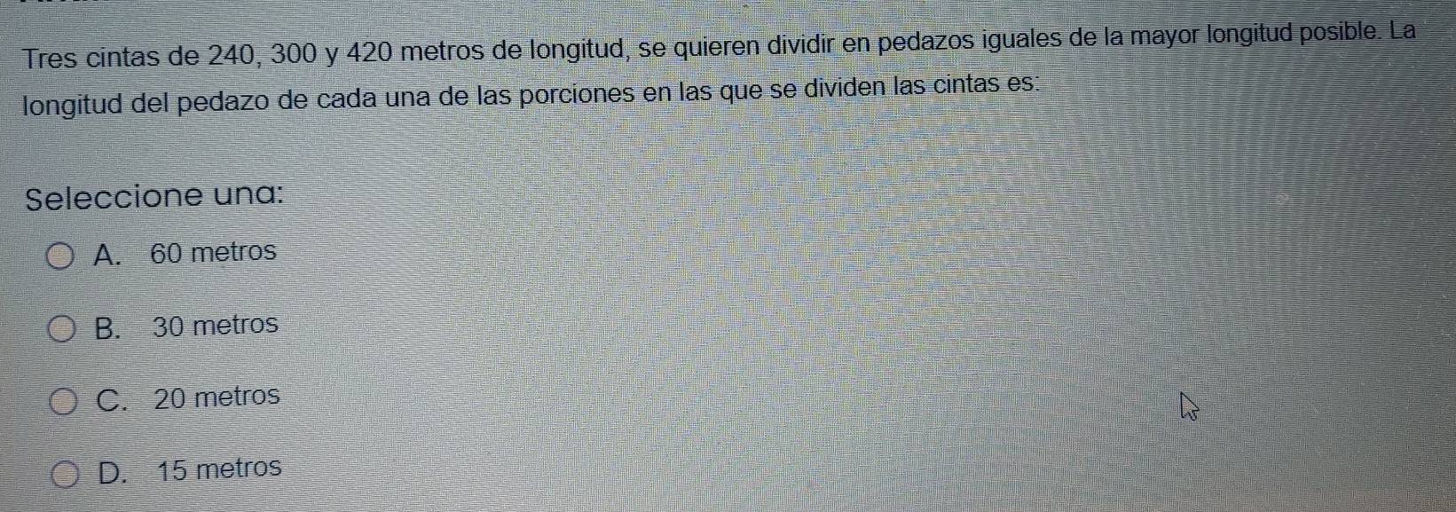 Tres cintas de 240, 300 y 420 metros de longitud, se quieren dividir en pedazos iguales de la mayor longitud posible. La
longitud del pedazo de cada una de las porciones en las que se dividen las cintas es:
Seleccione una:
A. 60 metros
B. 30 metros
C. 20 metros
D. 15 metros