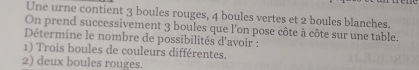 Une urne contient 3 boules rouges, 4 boules vertes et 2 boules blanches. 
On prend successivement 3 boules que l'on pose côte à côte sur une table. 
Détermine le nombre de possibilités d'avoir : 
1) Trois boules de couleurs différentes. 
2) deux boules rouges.