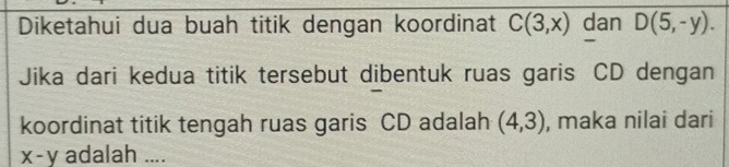 Diketahui dua buah titik dengan koordinat C(3,x) dan D(5,-y). 
Jika dari kedua titik tersebut dibentuk ruas garis CD dengan 
koordinat titik tengah ruas garis CD adalah (4,3) , maka nilai dari
x-y adalah ....