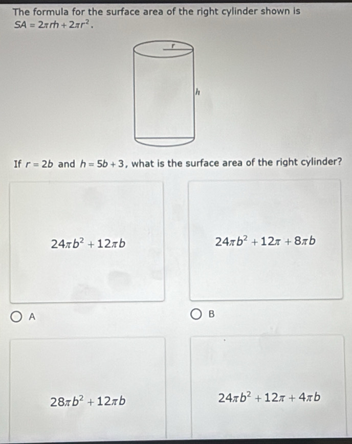 The formula for the surface area of the right cylinder shown is
SA=2π rh+2π r^2. 
If r=2b and h=5b+3 , what is the surface area of the right cylinder?
24π b^2+12π b
24π b^2+12π +8π b
A
B
28π b^2+12π b
24π b^2+12π +4π b