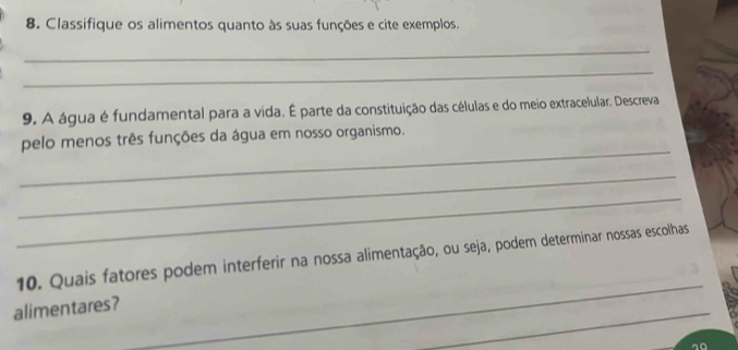 Classifique os alimentos quanto às suas funções e cite exemplos. 
_ 
_ 
9. A água é fundamental para a vida. É parte da constituição das células e do meio extracelular. Descreva 
_ 
pelo menos três funções da água em nosso organismo. 
_ 
_ 
_ 
10. Quais fatores podem interferir na nossa alimentação, ou seja, podem determinar nossas escolhas 
_ 
alimentares?