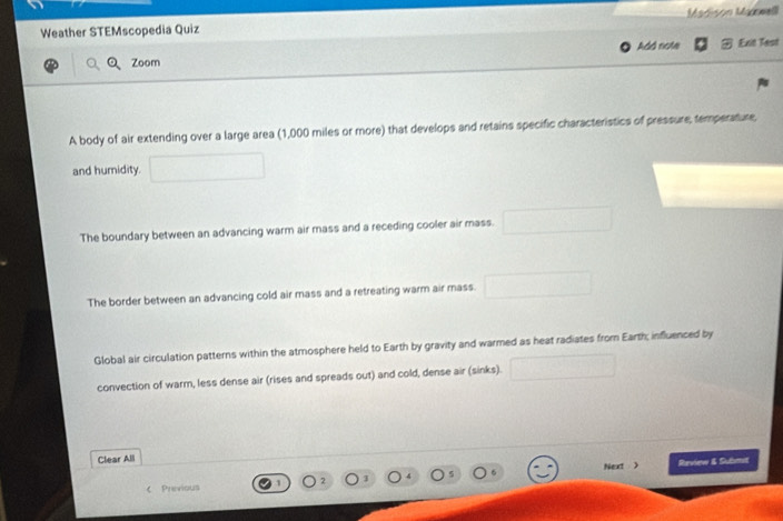 Weather STEMscopedia Quiz Madisón Madwell
Zoom Add note Exit Test
A body of air extending over a large area (1,000 miles or more) that develops and retains specific characteristics of pressure, temperature,
and humidity.
The boundary between an advancing warm air mass and a receding cooler air mass.
The border between an advancing cold air mass and a retreating warm air mass.
Global air circulation patterns within the atmosphere held to Earth by gravity and warmed as heat radiates from Earth; influenced by
convection of warm, less dense air (rises and spreads out) and cold, dense air (sinks).
Clear All
Neart )
. Raview & Sulbmet
《 Previous